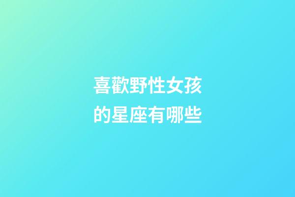 喜歡野性女孩的星座有哪些-第1張-星座運勢-玄機派