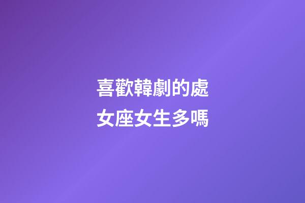 喜歡韓劇的處女座女生多嗎-第1張-星座運勢-玄機派