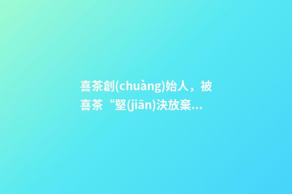 喜茶創(chuàng)始人，被喜茶“堅(jiān)決放棄”的樂樂茶-第1張-觀點(diǎn)-玄機(jī)派