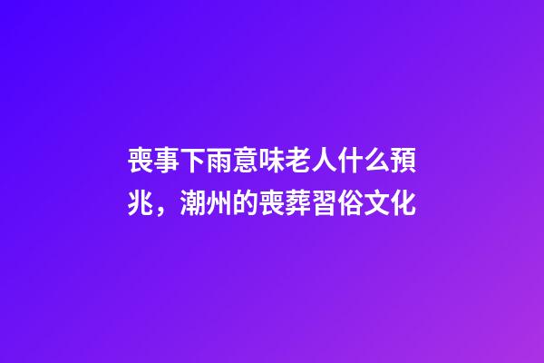 喪事下雨意味老人什么預兆，潮州的喪葬習俗文化(上部分)-第1張-觀點-玄機派