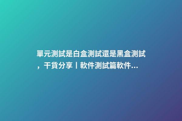 單元測試是白盒測試還是黑盒測試，干貨分享丨軟件測試篇軟件測試方法分類(一)-第1張-觀點-玄機派
