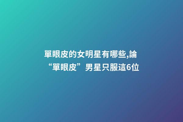 單眼皮的女明星有哪些,論“單眼皮”男星只服這6位-第1張-觀點-玄機派