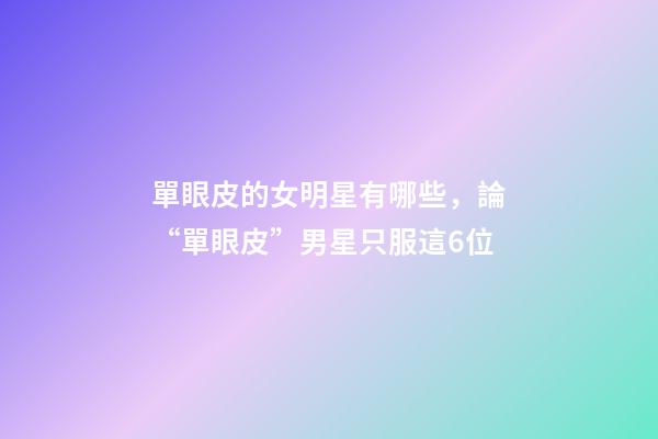 單眼皮的女明星有哪些，論“單眼皮”男星只服這6位-第1張-觀點-玄機派