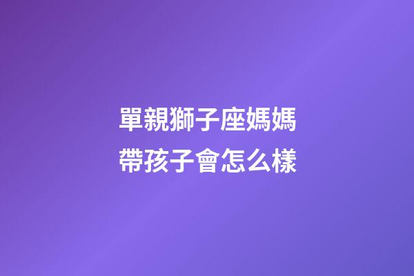 單親獅子座媽媽帶孩子會怎么樣-第1張-星座運勢-玄機派