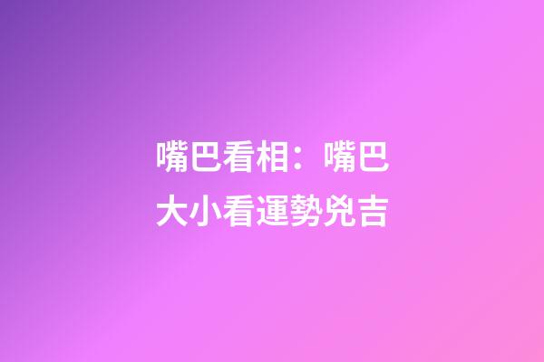 嘴巴看相：嘴巴大小看運勢兇吉