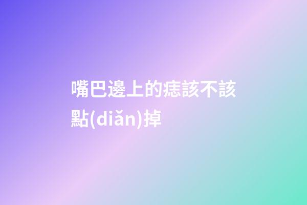 嘴巴邊上的痣該不該點(diǎn)掉