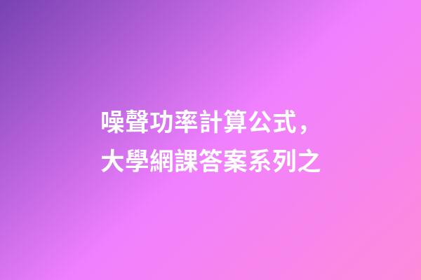 噪聲功率計算公式，大學網課答案系列之-第1張-觀點-玄機派