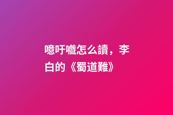 噫吁嚱怎么讀，李白的《蜀道難》-第1張-觀點-玄機派