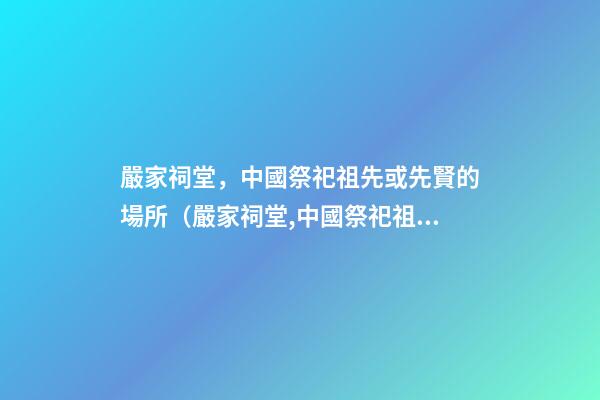 嚴家祠堂，中國祭祀祖先或先賢的場所（嚴家祠堂,中國祭祀祖先或先賢的場所是哪里）