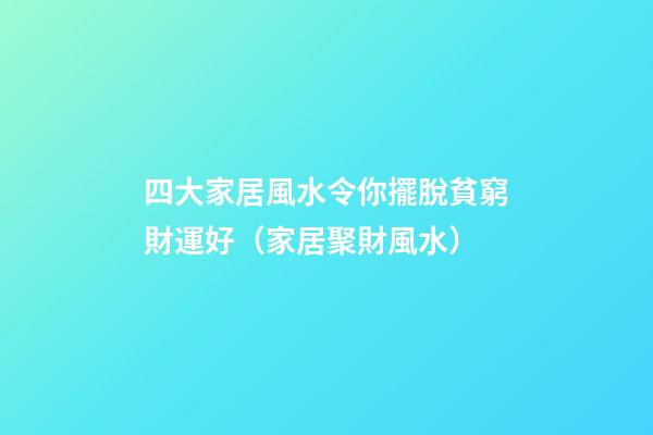 四大家居風水令你擺脫貧窮財運好（家居聚財風水）