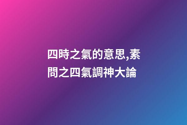 四時之氣的意思,素問之四氣調神大論-第1張-觀點-玄機派