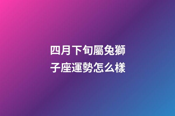 四月下旬屬兔獅子座運勢怎么樣-第1張-星座運勢-玄機派