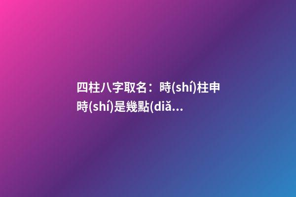 四柱八字取名：時(shí)柱申時(shí)是幾點(diǎn)？（申時(shí)的時(shí)柱）