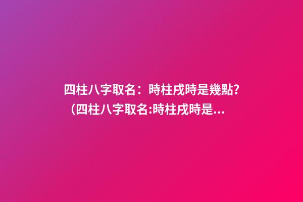 四柱八字取名：時柱戌時是幾點？（四柱八字取名:時柱戌時是幾點到幾點）