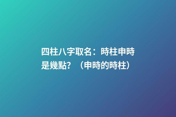 四柱八字取名：時柱申時是幾點？（申時的時柱）