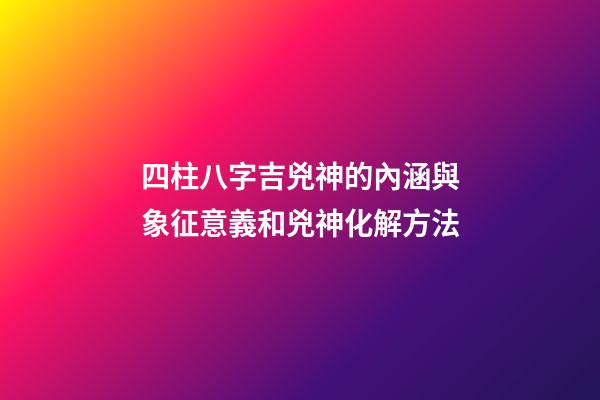 四柱八字吉兇神的內涵與象征意義和兇神化解方法