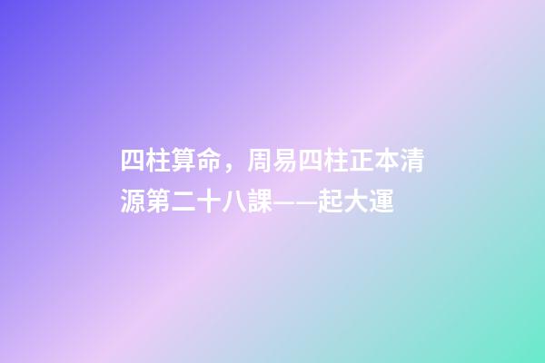 四柱算命，周易四柱正本清源第二十八課——起大運