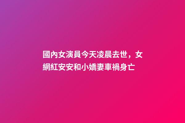 國內女演員今天凌晨去世，女網紅安安和小嬌妻車禍身亡-第1張-觀點-玄機派