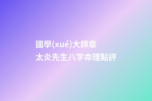 國學(xué)大師章太炎先生八字命理點評