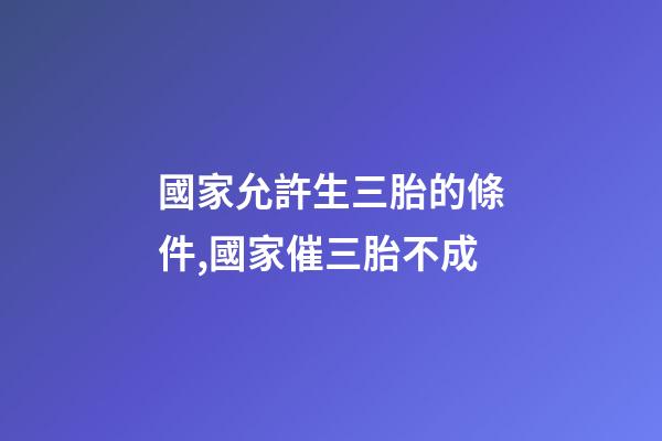 國家允許生三胎的條件,國家催三胎不成-第1張-觀點-玄機派