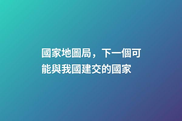 國家地圖局，下一個可能與我國建交的國家-第1張-觀點-玄機派