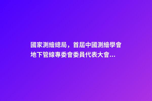 國家測繪總局，首屆中國測繪學會地下管線專委會委員代表大會暨成立大會召開-第1張-觀點-玄機派