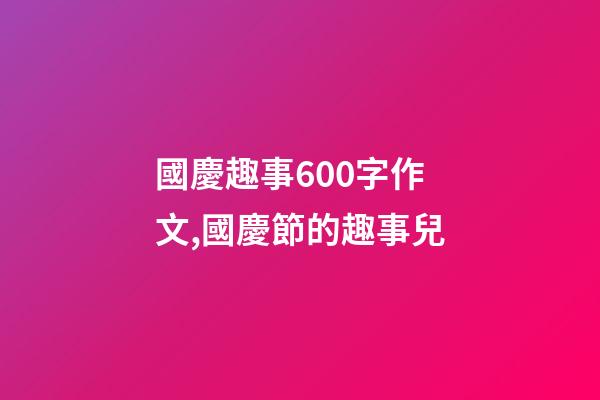 國慶趣事600字作文,國慶節的趣事兒-第1張-觀點-玄機派