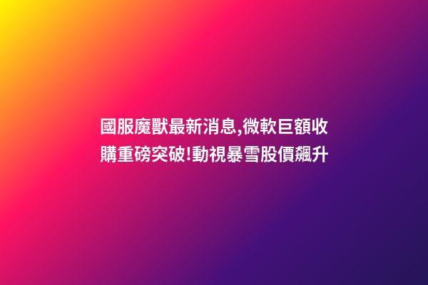 國服魔獸最新消息,微軟巨額收購重磅突破!動視暴雪股價飆升-第1張-觀點-玄機派