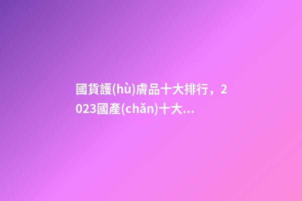 國貨護(hù)膚品十大排行，2023國產(chǎn)十大抗老護(hù)膚品排行公布-第1張-觀點(diǎn)-玄機(jī)派