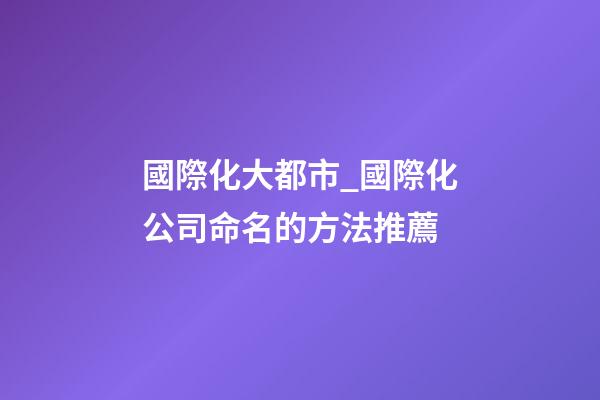 國際化大都市_國際化公司命名的方法推薦-第1張-公司起名-玄機派
