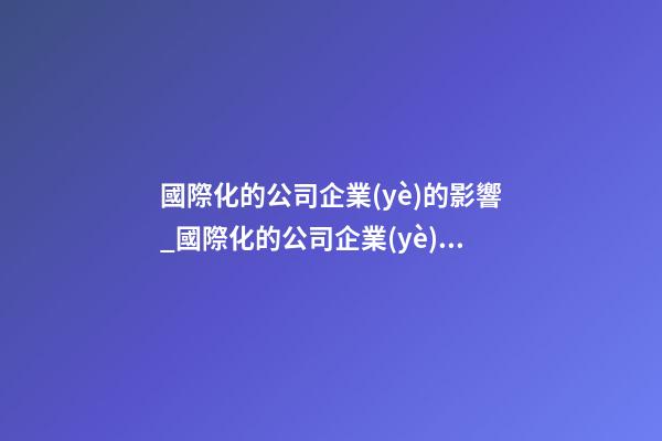 國際化的公司企業(yè)的影響_國際化的公司企業(yè)是怎樣取名的-第1張-公司起名-玄機(jī)派
