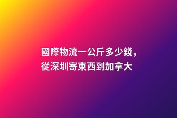 國際物流一公斤多少錢，從深圳寄東西到加拿大-第1張-觀點-玄機派