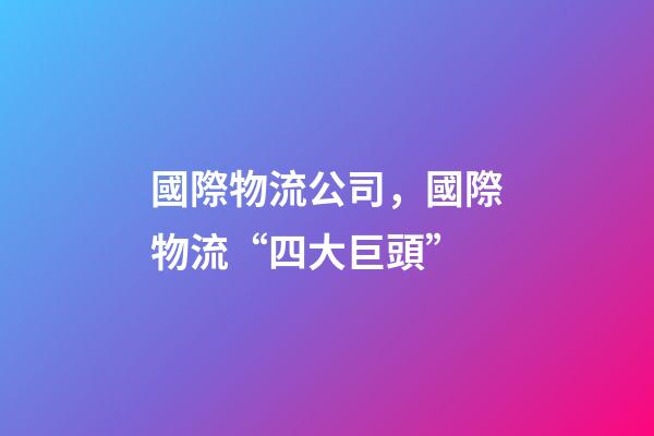 國際物流公司，國際物流“四大巨頭”-第1張-觀點-玄機派