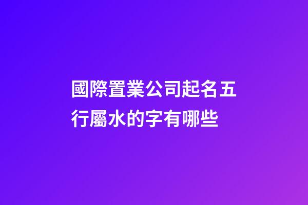 國際置業公司起名五行屬水的字有哪些-第1張-公司起名-玄機派