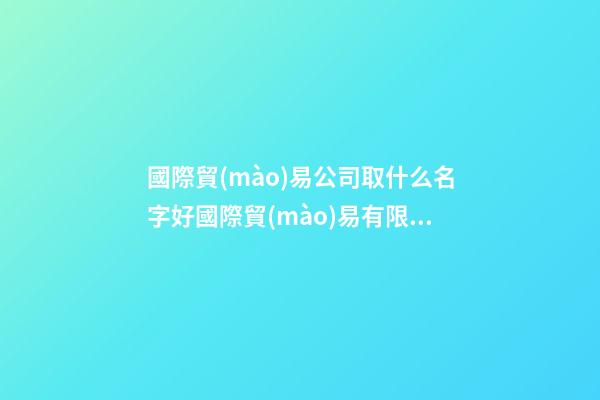 國際貿(mào)易公司取什么名字好國際貿(mào)易有限公司怎么取名(2篇)-第1張-公司起名-玄機派