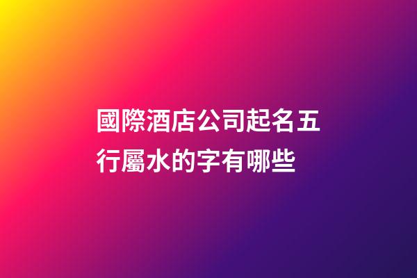 國際酒店公司起名五行屬水的字有哪些-第1張-公司起名-玄機派