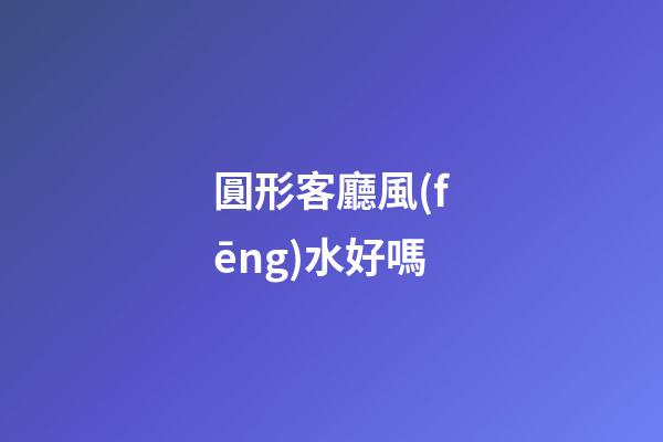 圓形客廳風(fēng)水好嗎