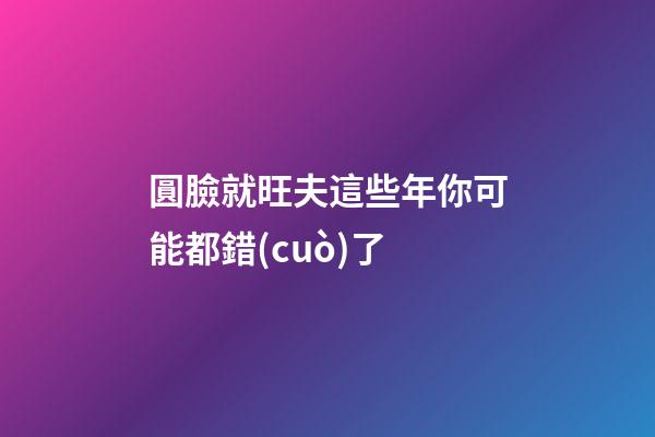 圓臉就旺夫?這些年你可能都錯(cuò)了