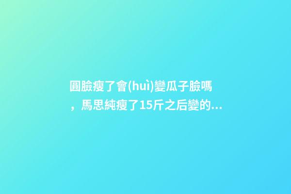 圓臉瘦了會(huì)變瓜子臉嗎，馬思純瘦了15斤之后變的真漂亮-第1張-觀點(diǎn)-玄機(jī)派