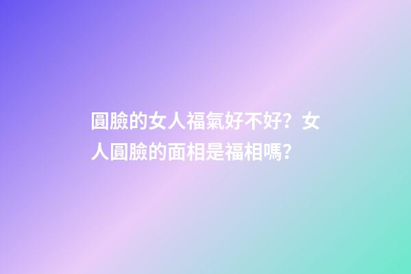 圓臉的女人福氣好不好？女人圓臉的面相是福相嗎？