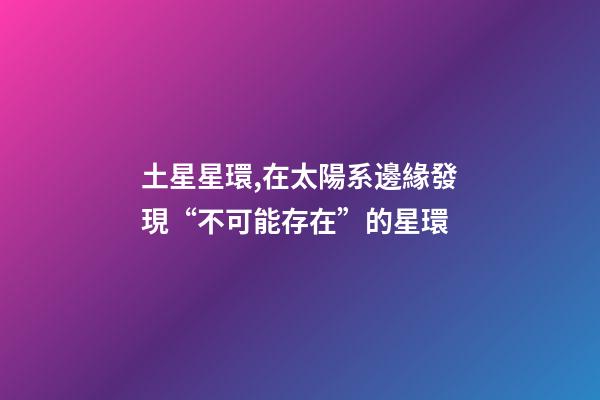 土星星環,在太陽系邊緣發現“不可能存在”的星環-第1張-觀點-玄機派