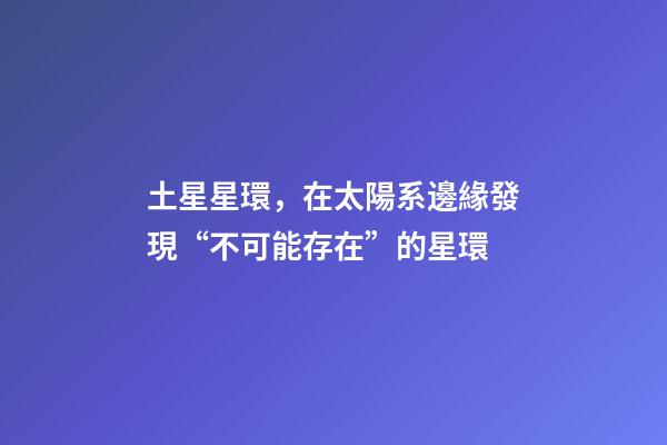 土星星環，在太陽系邊緣發現“不可能存在”的星環-第1張-觀點-玄機派