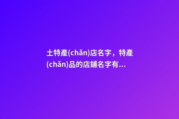土特產(chǎn)店名字，特產(chǎn)品的店鋪名字有哪些好聽的