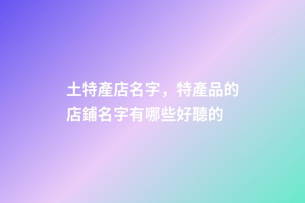 土特產店名字，特產品的店鋪名字有哪些好聽的