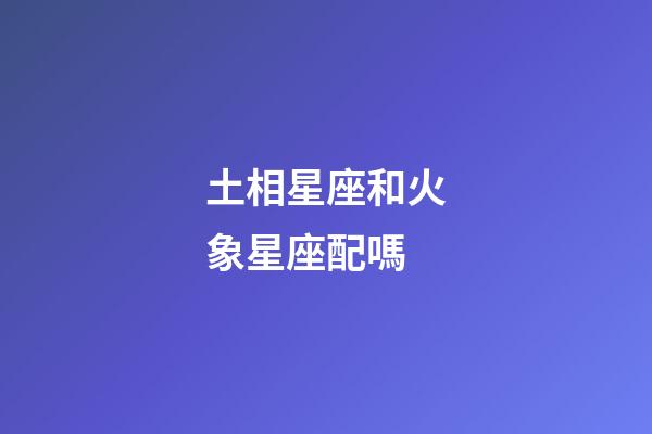 土相星座和火象星座配嗎-第1張-星座運勢-玄機派