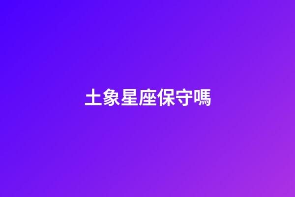 土象星座保守嗎-第1張-星座運勢-玄機派