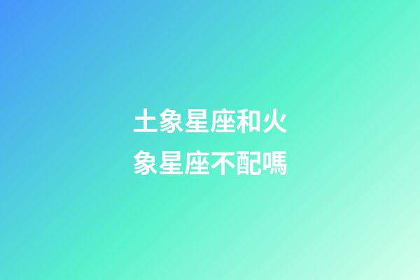 土象星座和火象星座不配嗎-第1張-星座運勢-玄機派
