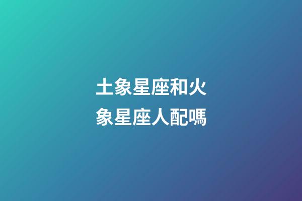 土象星座和火象星座人配嗎-第1張-星座運勢-玄機派