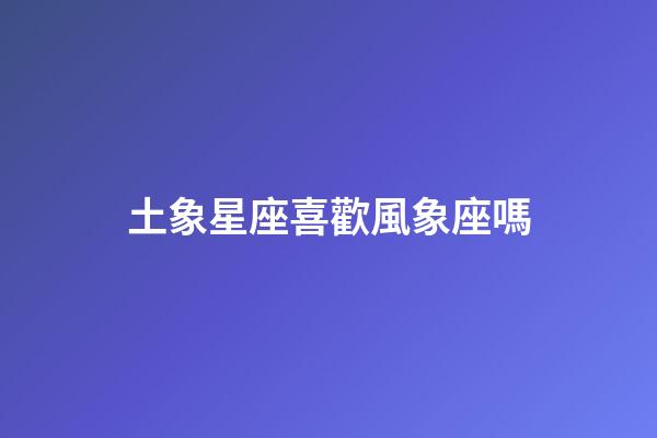 土象星座喜歡風象座嗎-第1張-星座運勢-玄機派