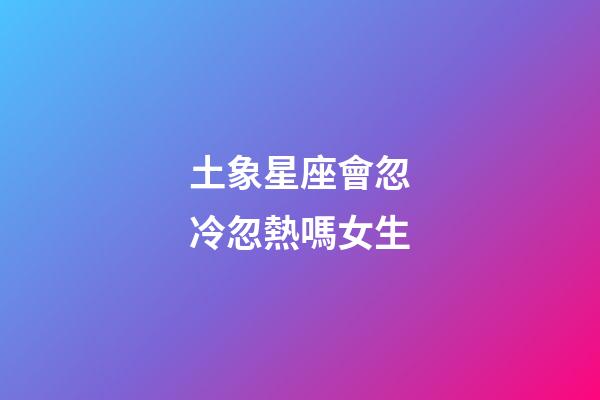 土象星座會忽冷忽熱嗎女生-第1張-星座運勢-玄機派